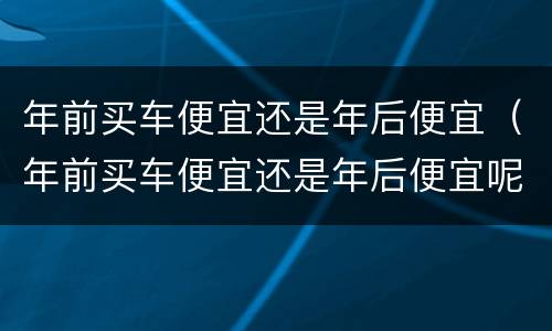 年前买车便宜还是年后便宜（年前买车便宜还是年后便宜呢）