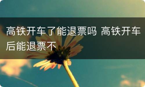 高铁开车了能退票吗 高铁开车后能退票不