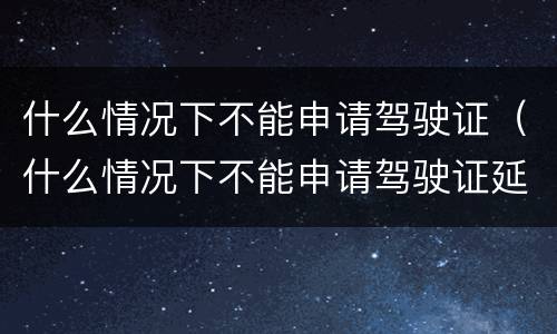 什么情况下不能申请驾驶证（什么情况下不能申请驾驶证延期换证）