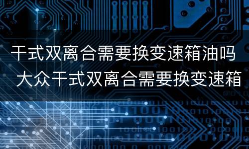 干式双离合需要换变速箱油吗 大众干式双离合需要换变速箱油吗