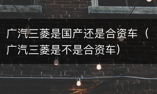 广汽三菱是国产还是合资车（广汽三菱是不是合资车）