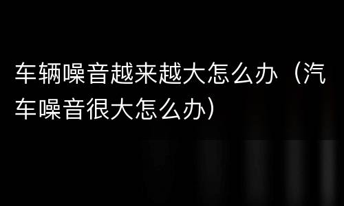 车辆噪音越来越大怎么办（汽车噪音很大怎么办）