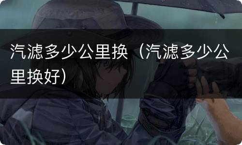 汽滤多少公里换（汽滤多少公里换好）