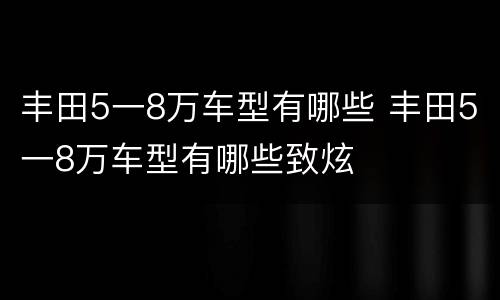 丰田5一8万车型有哪些 丰田5一8万车型有哪些致炫