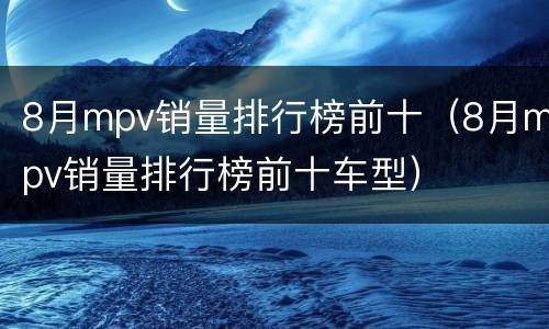 8月mpv销量排行榜前十（8月mpv销量排行榜前十车型）