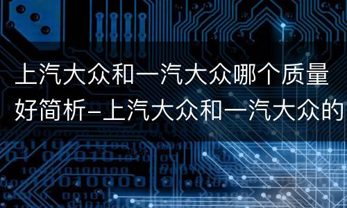 上汽大众和一汽大众哪个质量好简析-上汽大众和一汽大众的区别介绍