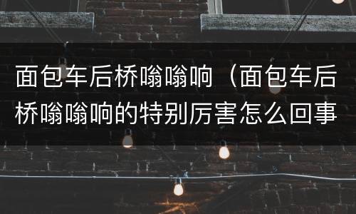 面包车后桥嗡嗡响（面包车后桥嗡嗡响的特别厉害怎么回事）