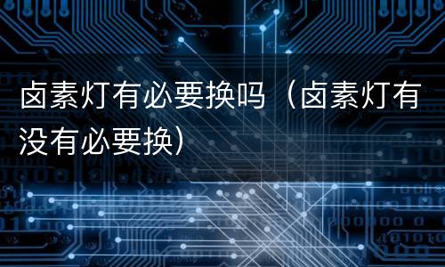 卤素灯有必要换吗（卤素灯有没有必要换）