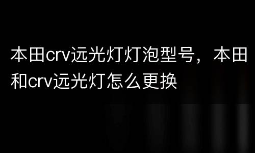 本田crv远光灯灯泡型号，本田和crv远光灯怎么更换