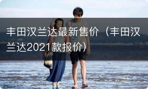 丰田汉兰达最新售价（丰田汉兰达2021款报价）