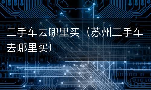 二手车去哪里买（苏州二手车去哪里买）