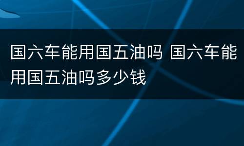 国六车能用国五油吗 国六车能用国五油吗多少钱