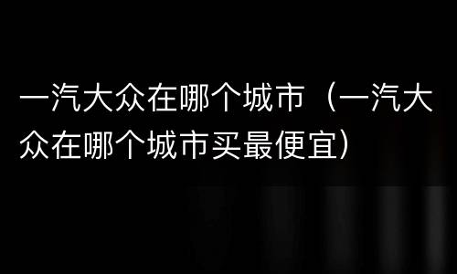 一汽大众在哪个城市（一汽大众在哪个城市买最便宜）