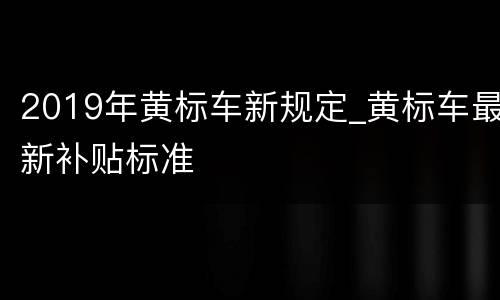 2019年黄标车新规定_黄标车最新补贴标准