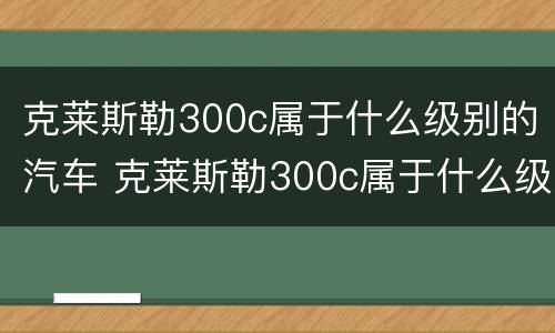 克莱斯勒300c属于什么级别的汽车 克莱斯勒300c属于什么级别的汽车型号