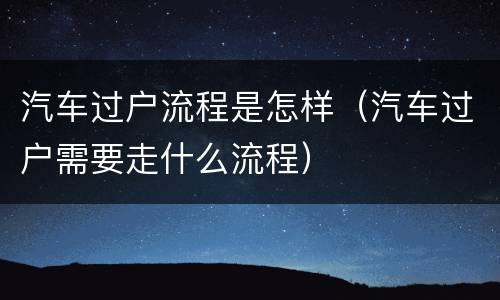 汽车过户流程是怎样（汽车过户需要走什么流程）