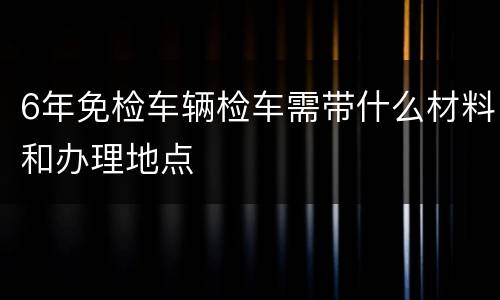 6年免检车辆检车需带什么材料和办理地点