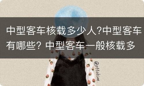 中型客车核载多少人?中型客车有哪些? 中型客车一般核载多少人