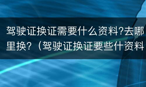 驾驶证换证需要什么资料?去哪里换?（驾驶证换证要些什资料）