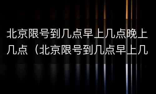 北京限号到几点早上几点晚上几点（北京限号到几点早上几点晚上几点解除）
