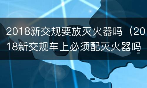 2018新交规要放灭火器吗（2018新交规车上必须配灭火器吗）