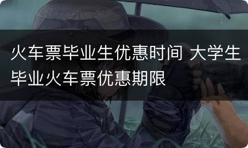 火车票毕业生优惠时间 大学生毕业火车票优惠期限