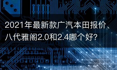 2021年最新款广汽本田报价、八代雅阁2.0和2.4哪个好？