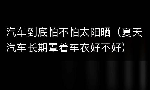 汽车到底怕不怕太阳晒（夏天汽车长期罩着车衣好不好）