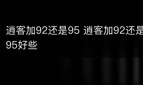 逍客加92还是95 逍客加92还是95好些