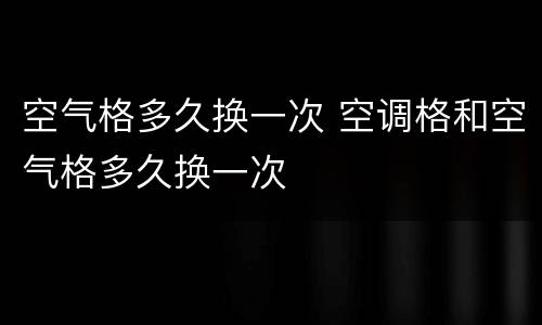 空气格多久换一次 空调格和空气格多久换一次