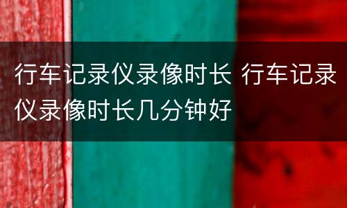 行车记录仪录像时长 行车记录仪录像时长几分钟好