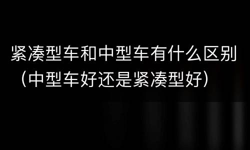 紧凑型车和中型车有什么区别（中型车好还是紧凑型好）