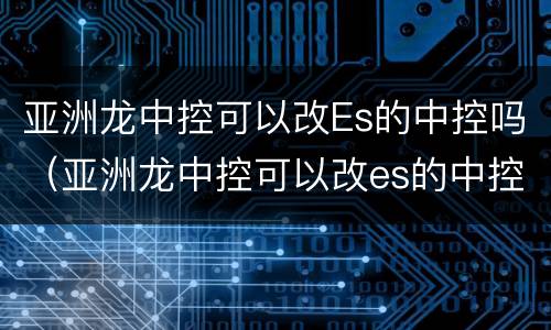 亚洲龙中控可以改Es的中控吗（亚洲龙中控可以改es的中控吗多少钱）