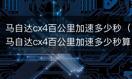 马自达cx4百公里加速多少秒（马自达cx4百公里加速多少秒算正常）