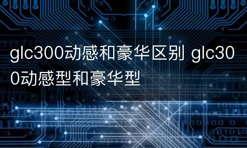 glc300动感和豪华区别 glc300动感型和豪华型