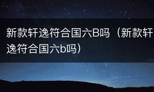 新款轩逸符合国六B吗（新款轩逸符合国六b吗）