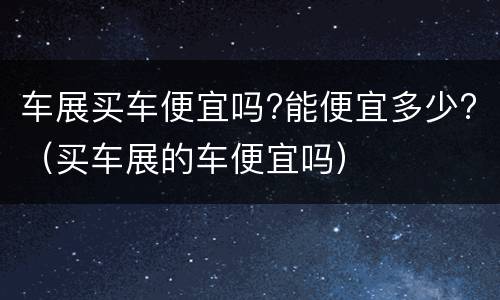 车展买车便宜吗?能便宜多少?（买车展的车便宜吗）