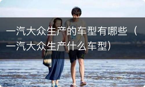 一汽大众生产的车型有哪些（一汽大众生产什么车型）
