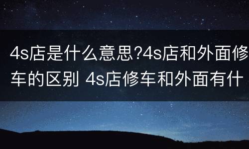 4s店是什么意思?4s店和外面修车的区别 4s店修车和外面有什么区别