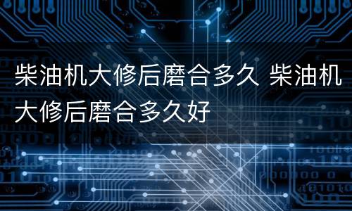 柴油机大修后磨合多久 柴油机大修后磨合多久好