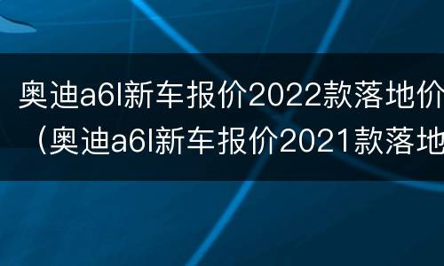 奥迪a6l新车报价2022款落地价（奥迪a6l新车报价2021款落地价）