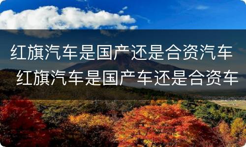 红旗汽车是国产还是合资汽车 红旗汽车是国产车还是合资车