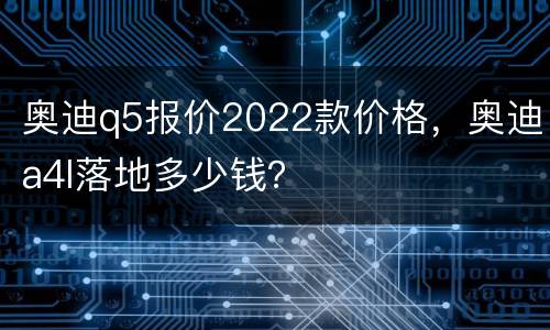 奥迪q5报价2022款价格，奥迪a4l落地多少钱？