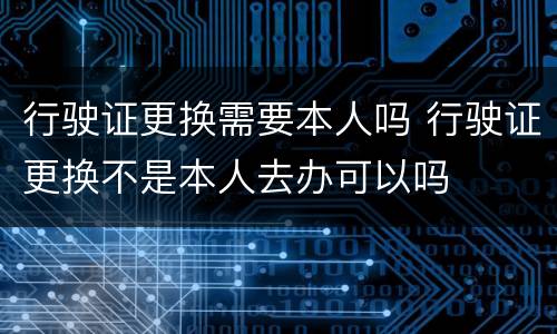 行驶证更换需要本人吗 行驶证更换不是本人去办可以吗