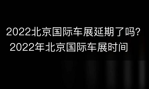 2022北京国际车展延期了吗？ 2022年北京国际车展时间