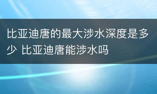 比亚迪唐的最大涉水深度是多少 比亚迪唐能涉水吗