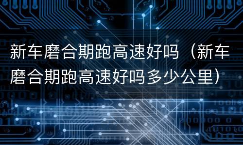 新车磨合期跑高速好吗（新车磨合期跑高速好吗多少公里）