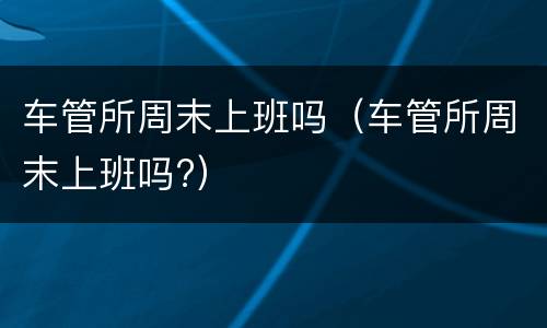 车管所周末上班吗（车管所周末上班吗?）