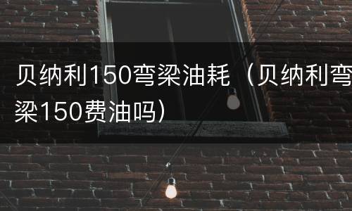 贝纳利150弯梁油耗（贝纳利弯梁150费油吗）