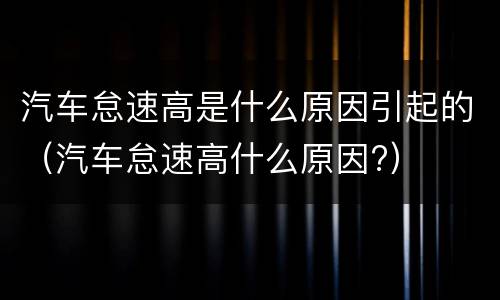 汽车怠速高是什么原因引起的（汽车怠速高什么原因?）